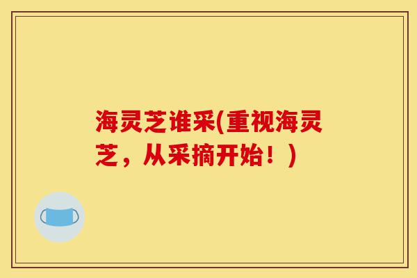 海灵芝谁采(重视海灵芝,从采摘开始!)-第1张图片-灵芝之家 海灵芝谁采(重视海灵芝,从采摘开始!)-第1张图片-灵芝之家