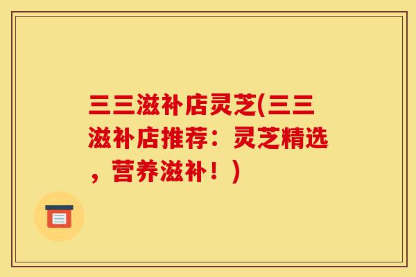三三滋补店灵芝(三三滋补店推荐:灵芝精选,营养滋补!)-第1张图片-灵芝之家 三三滋补店灵芝(三三滋补店推荐:灵芝精选,营养滋补!)-第1张图片-灵芝之家