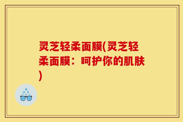 灵芝轻柔面膜(灵芝轻柔面膜：呵护你的肌肤)-第1张图片-灵芝之家