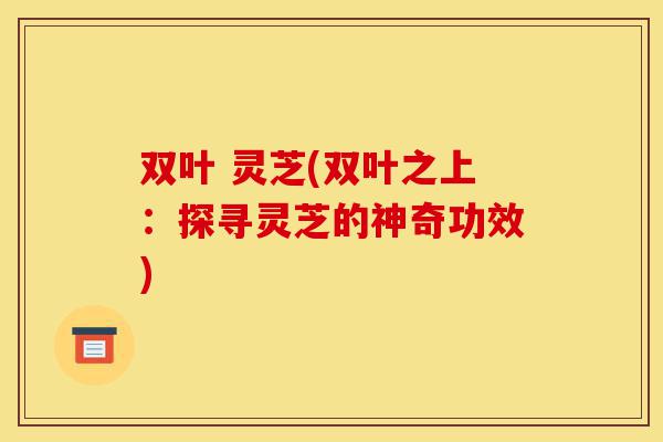 双叶 灵芝(双叶之上:探寻灵芝的神奇功效)-第1张图片-灵芝之家 双叶 灵芝(双叶之上:探寻灵芝的神奇功效)-第1张图片-灵芝之家