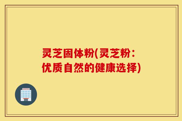 灵芝固体粉(灵芝粉:优质自然的健康选择)-第1张图片-灵芝之家 灵芝固体粉(灵芝粉:优质自然的健康选择)-第1张图片-灵芝之家