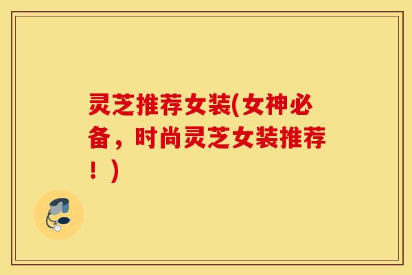灵芝推荐女装(女神必备,时尚灵芝女装推荐!)-第1张图片-灵芝之家 灵芝推荐女装(女神必备,时尚灵芝女装推荐!)-第1张图片-灵芝之家
