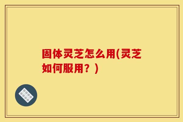 固体灵芝怎么用(灵芝如何服用?)-第1张图片-灵芝之家 固体灵芝怎么用(灵芝如何服用?)-第1张图片-灵芝之家