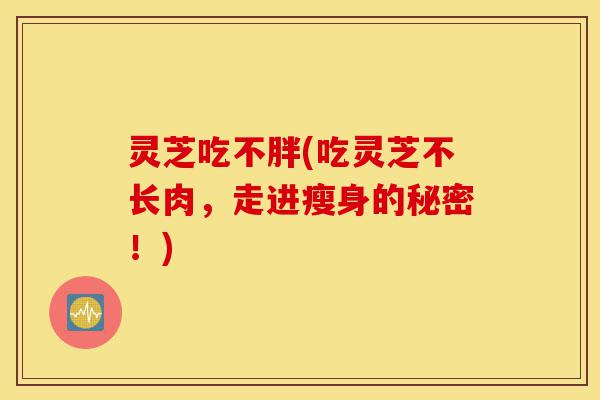 灵芝吃不胖(吃灵芝不长肉,走进瘦身的秘密!)-第1张图片-灵芝之家 灵芝吃不胖(吃灵芝不长肉,走进瘦身的秘密!)-第1张图片-灵芝之家