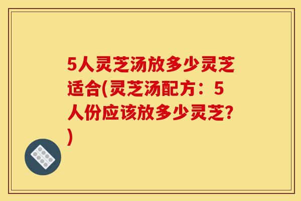 5人灵芝汤放多少灵芝适合(灵芝汤配方:5人份应该放多少灵芝?)-第1张图片-灵芝之家 5人灵芝汤放多少灵芝适合(灵芝汤配方:5人份应该放多少灵芝?)-第1张图片-灵芝之家