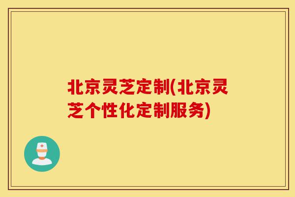 北京灵芝定制(北京灵芝个性化定制服务)-第1张图片-灵芝之家 北京灵芝定制(北京灵芝个性化定制服务)-第1张图片-灵芝之家