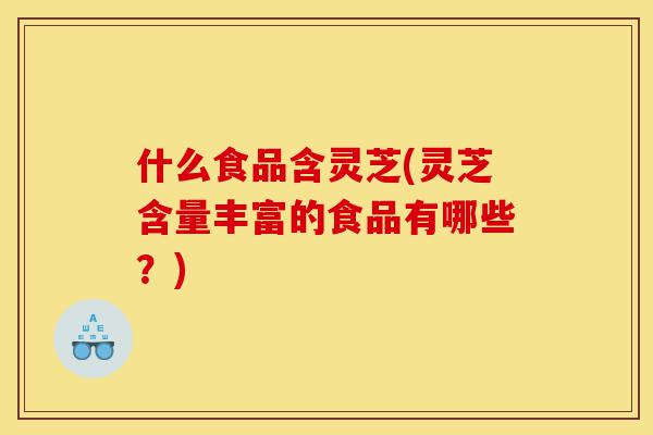 什么食品含灵芝(灵芝含量丰富的食品有哪些？)-第1张图片-灵芝之家
