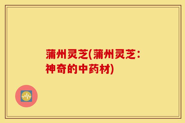 蒲州灵芝(蒲州灵芝:神奇的中药材)-第1张图片-灵芝之家 蒲州灵芝(蒲州灵芝:神奇的中药材)-第1张图片-灵芝之家