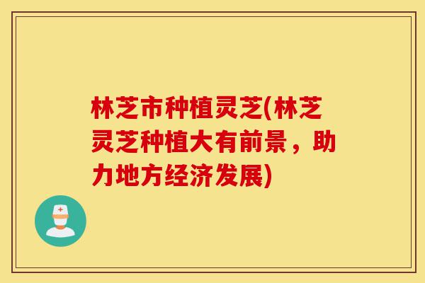 林芝市种植灵芝(林芝灵芝种植大有前景，助力地方经济发展)-第1张图片-灵芝之家