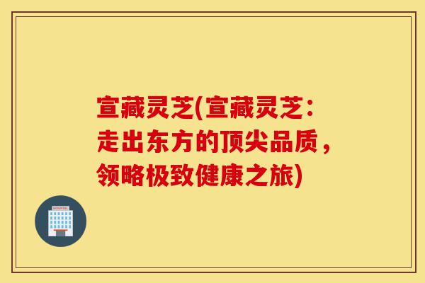 宣藏灵芝(宣藏灵芝：走出东方的顶尖品质，领略极致健康之旅)-第1张图片-灵芝之家
