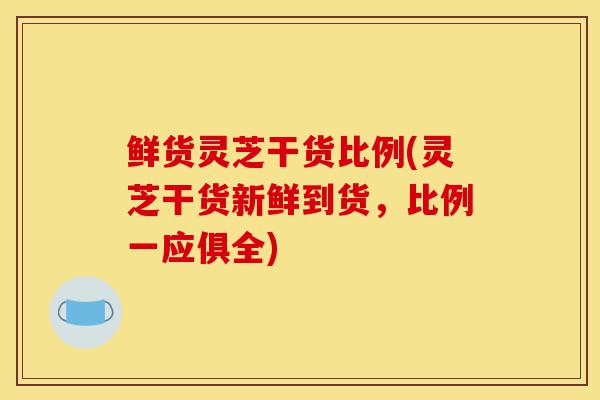 鲜货灵芝干货比例(灵芝干货新鲜到货,比例一应俱全)-第1张图片-灵芝之家 鲜货灵芝干货比例(灵芝干货新鲜到货,比例一应俱全)-第1张图片-灵芝之家
