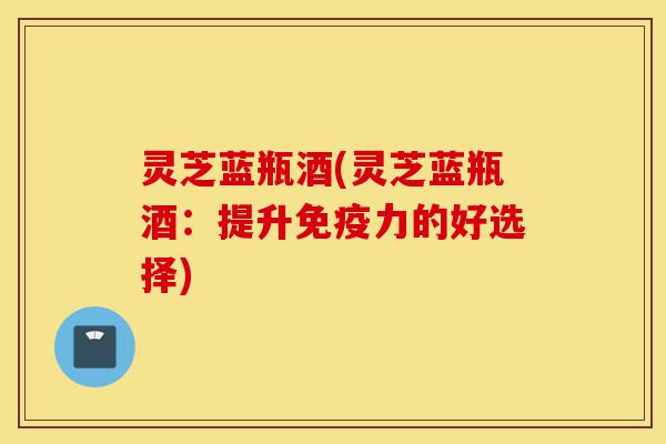 灵芝蓝瓶酒(灵芝蓝瓶酒:提升免疫力的好选择)-第1张图片-灵芝之家 灵芝蓝瓶酒(灵芝蓝瓶酒:提升免疫力的好选择)-第1张图片-灵芝之家