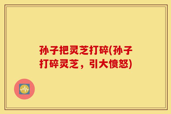 孙子把灵芝打碎(孙子打碎灵芝，引大愤怒)-第1张图片-灵芝之家