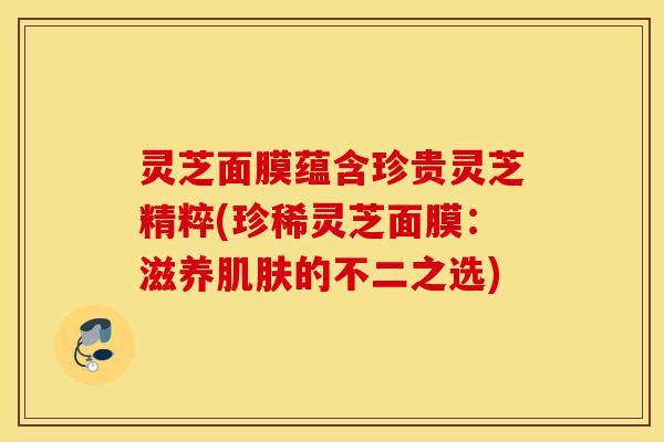 灵芝面膜蕴含珍贵灵芝精粹(珍稀灵芝面膜:滋养肌肤的不二之选)-第1张图片-灵芝之家 灵芝面膜蕴含珍贵灵芝精粹(珍稀灵芝面膜:滋养肌肤的不二之选)-第1张图片-灵芝之家