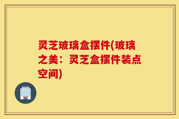 灵芝玻璃盒摆件(玻璃之美：灵芝盒摆件装点空间)-第1张图片-灵芝之家
