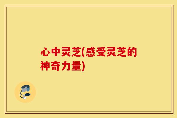 心中灵芝(感受灵芝的神奇力量)-第1张图片-灵芝之家 心中灵芝(感受灵芝的神奇力量)-第1张图片-灵芝之家