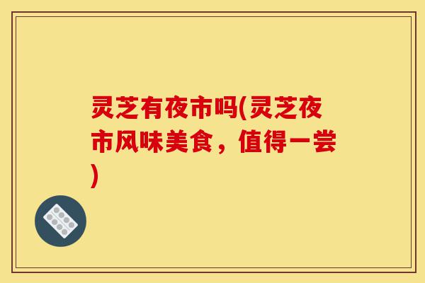 灵芝有夜市吗(灵芝夜市风味美食,值得一尝)-第1张图片-灵芝之家 灵芝有夜市吗(灵芝夜市风味美食,值得一尝)-第1张图片-灵芝之家