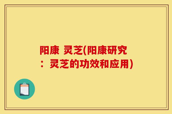 阳康 灵芝(阳康研究:灵芝的功效和应用)-第1张图片-灵芝之家 阳康 灵芝(阳康研究:灵芝的功效和应用)-第1张图片-灵芝之家