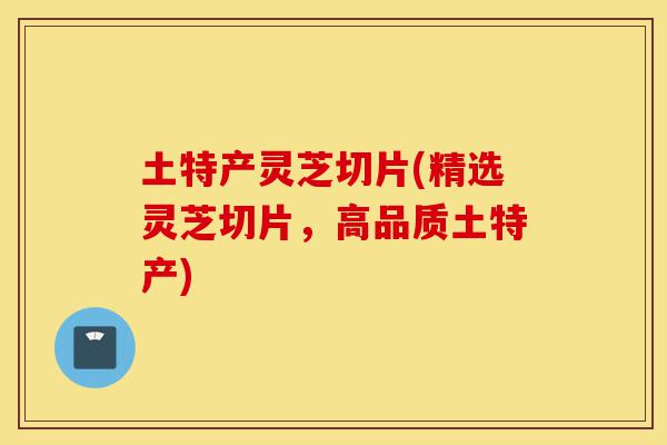 土特产灵芝切片(精选灵芝切片，高品质土特产)-第1张图片-灵芝之家