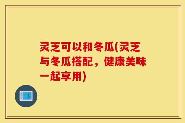 灵芝可以和冬瓜(灵芝与冬瓜搭配,健康美味一起享用)-第1张图片-灵芝之家 灵芝可以和冬瓜(灵芝与冬瓜搭配,健康美味一起享用)-第1张图片-灵芝之家