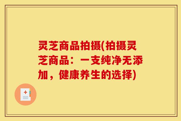 灵芝商品拍摄(拍摄灵芝商品:一支纯净无添加,健康养生的选择)-第1张图片-灵芝之家 灵芝商品拍摄(拍摄灵芝商品:一支纯净无添加,健康养生的选择)-第1张图片-灵芝之家