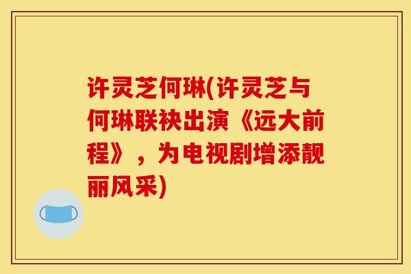 许灵芝何琳(许灵芝与何琳联袂出演《远大前程》,为电视剧增添靓丽风采)-第1张图片-灵芝之家 许灵芝何琳(许灵芝与何琳联袂出演《远大前程》,为电视剧增添靓丽风采)-第1张图片-灵芝之家