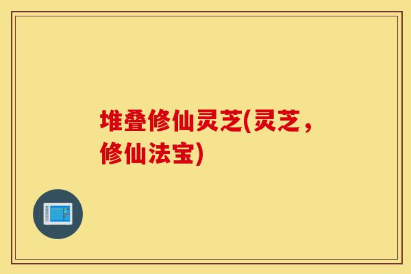 堆叠修仙灵芝(灵芝,修仙法宝)-第1张图片-灵芝之家 堆叠修仙灵芝(灵芝,修仙法宝)-第1张图片-灵芝之家