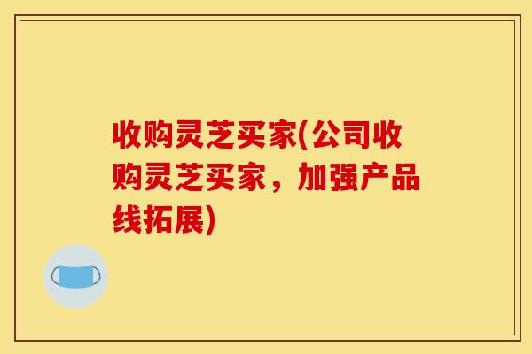 收购灵芝买家(公司收购灵芝买家,加强产品线拓展)-第1张图片-灵芝之家 收购灵芝买家(公司收购灵芝买家,加强产品线拓展)-第1张图片-灵芝之家