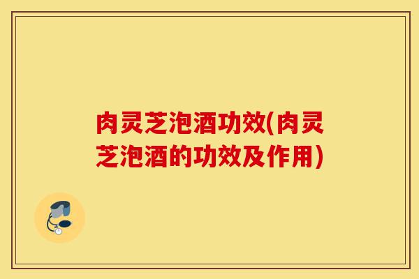 肉灵芝泡酒功效(肉灵芝泡酒的功效及作用)-第1张图片-灵芝之家 肉灵芝泡酒功效(肉灵芝泡酒的功效及作用)-第1张图片-灵芝之家