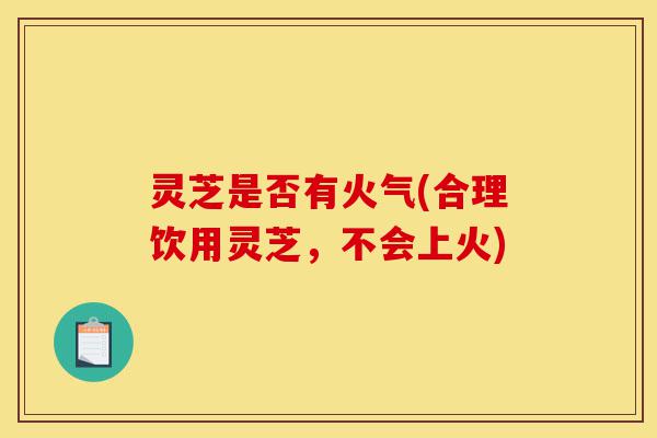 灵芝是否有火气(合理饮用灵芝,不会上火)-第1张图片-灵芝之家 灵芝是否有火气(合理饮用灵芝,不会上火)-第1张图片-灵芝之家