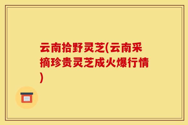 云南拾野灵芝(云南采摘珍贵灵芝成火爆行情)-第1张图片-灵芝之家