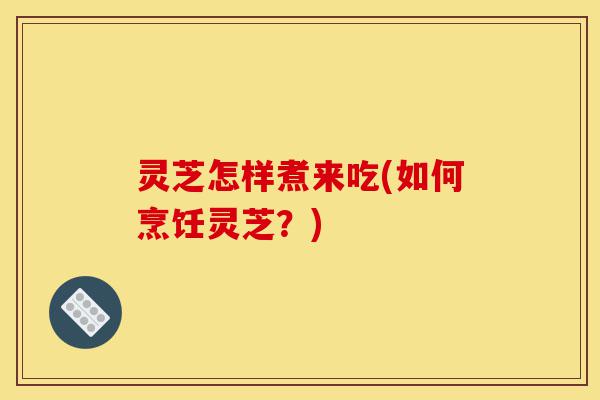 灵芝怎样煮来吃(如何烹饪灵芝?)-第1张图片-灵芝之家 灵芝怎样煮来吃(如何烹饪灵芝?)-第1张图片-灵芝之家