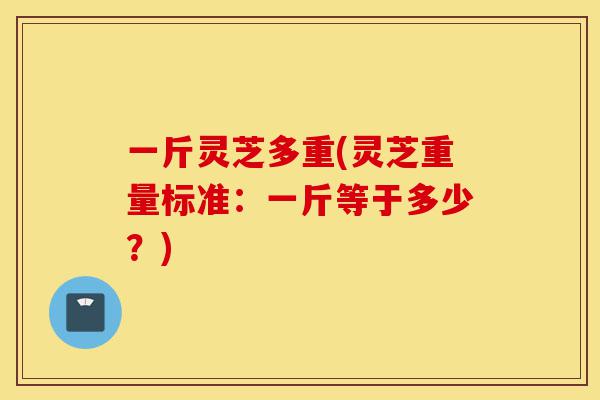 一斤灵芝多重(灵芝重量标准:一斤等于多少?)-第1张图片-灵芝之家 一斤灵芝多重(灵芝重量标准:一斤等于多少?)-第1张图片-灵芝之家