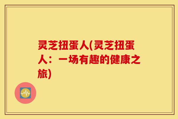 灵芝扭蛋人(灵芝扭蛋人:一场有趣的健康之旅)-第1张图片-灵芝之家 灵芝扭蛋人(灵芝扭蛋人:一场有趣的健康之旅)-第1张图片-灵芝之家