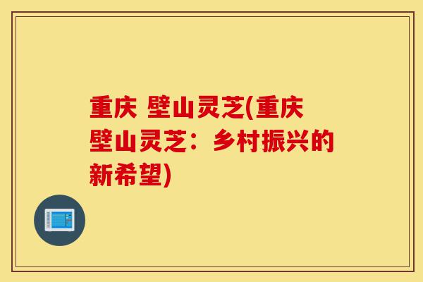 重庆 壁山灵芝(重庆壁山灵芝:乡村振兴的新希望)-第1张图片-灵芝之家 重庆 壁山灵芝(重庆壁山灵芝:乡村振兴的新希望)-第1张图片-灵芝之家