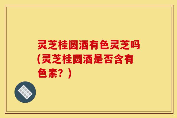 灵芝桂圆酒有色灵芝吗(灵芝桂圆酒是否含有色素?)-第1张图片-灵芝之家 灵芝桂圆酒有色灵芝吗(灵芝桂圆酒是否含有色素?)-第1张图片-灵芝之家