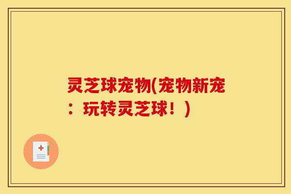 灵芝球宠物(宠物新宠:玩转灵芝球!)-第1张图片-灵芝之家 灵芝球宠物(宠物新宠:玩转灵芝球!)-第1张图片-灵芝之家