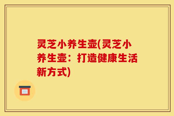 灵芝小养生壶(灵芝小养生壶:打造健康生活新方式)-第1张图片-灵芝之家 灵芝小养生壶(灵芝小养生壶:打造健康生活新方式)-第1张图片-灵芝之家