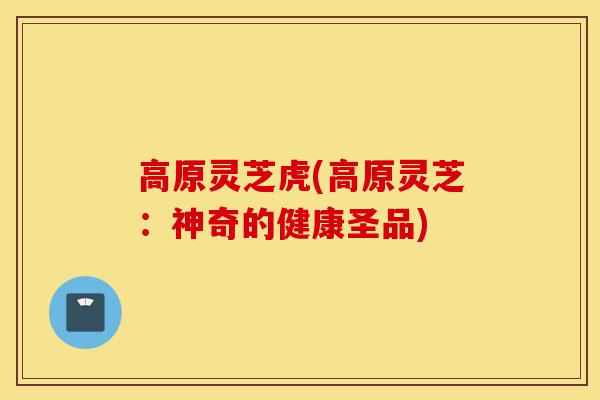 高原灵芝虎(高原灵芝:神奇的健康圣品)-第1张图片-灵芝之家 高原灵芝虎(高原灵芝:神奇的健康圣品)-第1张图片-灵芝之家