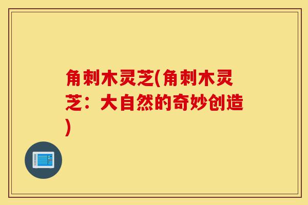 角刺木灵芝(角刺木灵芝:大自然的奇妙创造)-第1张图片-灵芝之家 角刺木灵芝(角刺木灵芝:大自然的奇妙创造)-第1张图片-灵芝之家