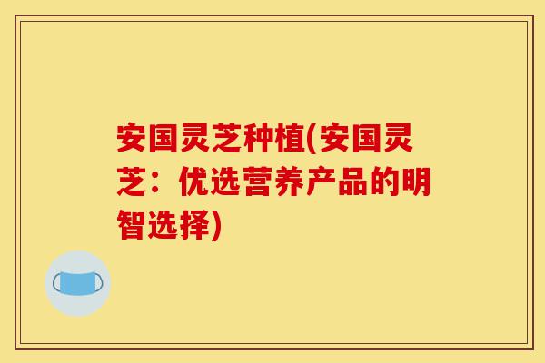 安国灵芝种植(安国灵芝:优选营养产品的明智选择)-第1张图片-灵芝之家 安国灵芝种植(安国灵芝:优选营养产品的明智选择)-第1张图片-灵芝之家