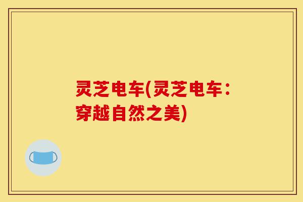 灵芝电车(灵芝电车：穿越自然之美)-第1张图片-灵芝之家