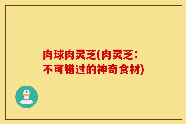 肉球肉灵芝(肉灵芝:不可错过的神奇食材)-第1张图片-灵芝之家 肉球肉灵芝(肉灵芝:不可错过的神奇食材)-第1张图片-灵芝之家