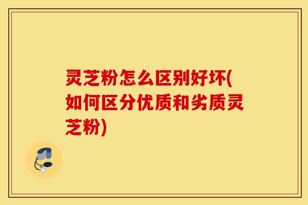 灵芝粉怎么区别好坏(如何区分优质和劣质灵芝粉)-第1张图片-灵芝之家