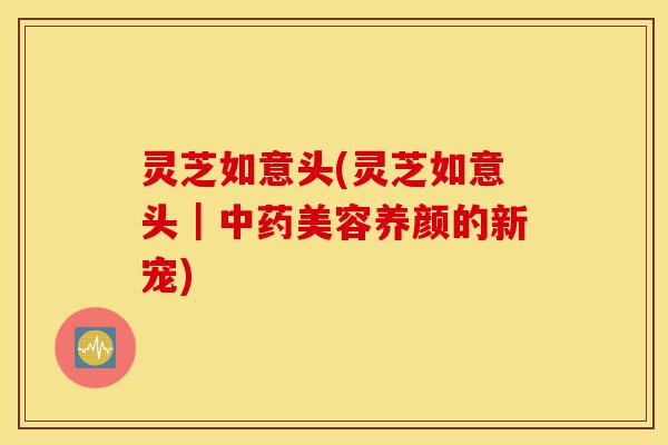 灵芝如意头(灵芝如意头|中药美容养颜的新宠)-第1张图片-灵芝之家 灵芝如意头(灵芝如意头|中药美容养颜的新宠)-第1张图片-灵芝之家