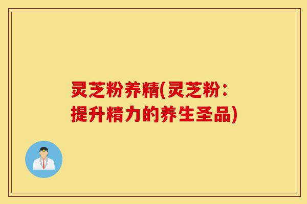 灵芝粉养精(灵芝粉：提升精力的养生圣品)-第1张图片-灵芝之家