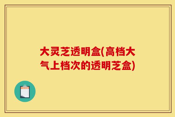 大灵芝透明盒(高档大气上档次的透明芝盒)-第1张图片-灵芝之家 大灵芝透明盒(高档大气上档次的透明芝盒)-第1张图片-灵芝之家