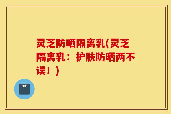 灵芝防晒隔离乳(灵芝隔离乳:护肤防晒两不误!)-第1张图片-灵芝之家 灵芝防晒隔离乳(灵芝隔离乳:护肤防晒两不误!)-第1张图片-灵芝之家