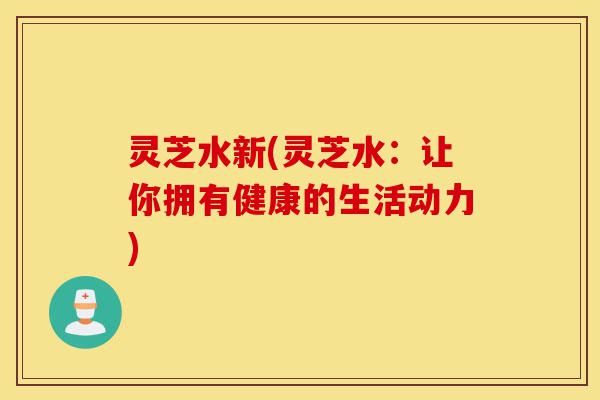 灵芝水新(灵芝水:让你拥有健康的生活动力)-第1张图片-灵芝之家 灵芝水新(灵芝水:让你拥有健康的生活动力)-第1张图片-灵芝之家
