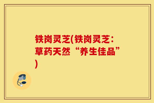 铁岗灵芝(铁岗灵芝:草药天然“养生佳品”)-第1张图片-灵芝之家 铁岗灵芝(铁岗灵芝:草药天然“养生佳品”)-第1张图片-灵芝之家